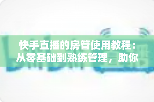 快手直播的房管使用教程：从零基础到熟练管理，助你打造高人气和谐直播间
