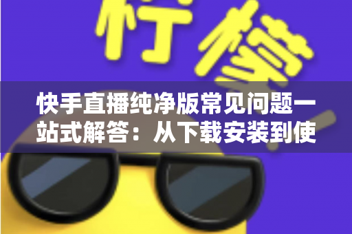 快手直播纯净版常见问题一站式解答：从下载安装到使用技巧，新手也能轻松上手