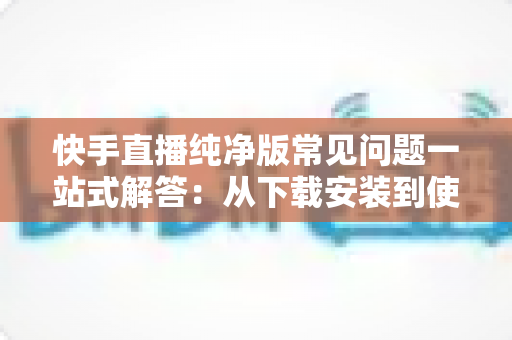 快手直播纯净版常见问题一站式解答：从下载安装到使用技巧，新手也能轻松上手