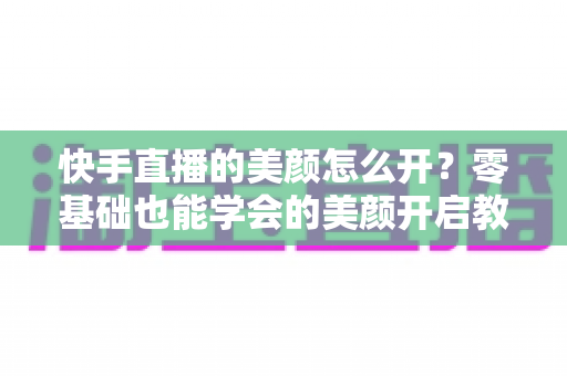 快手直播的美颜怎么开？零基础也能学会的美颜开启教程与实用技巧全解析
