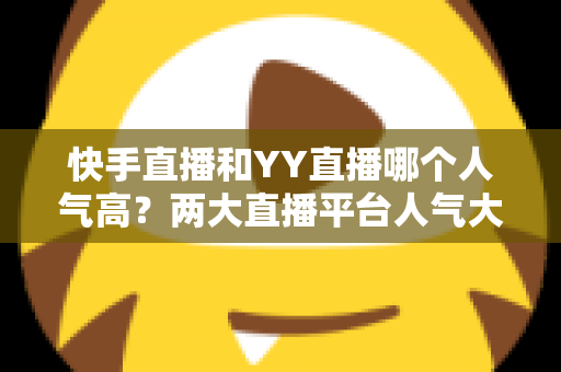 快手直播和YY直播哪个人气高？两大直播平台人气大比拼与深度解析