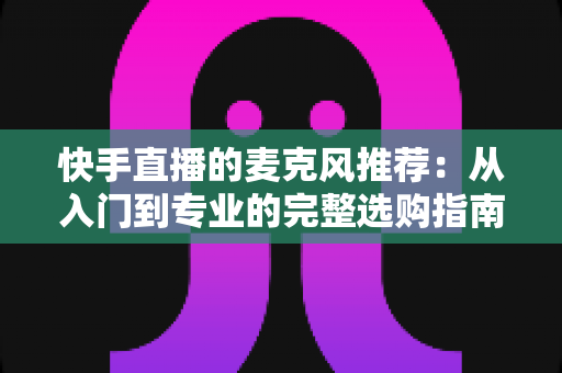 快手直播的麦克风推荐：从入门到专业的完整选购指南，让每一位主播的声音都自带“高级感”
