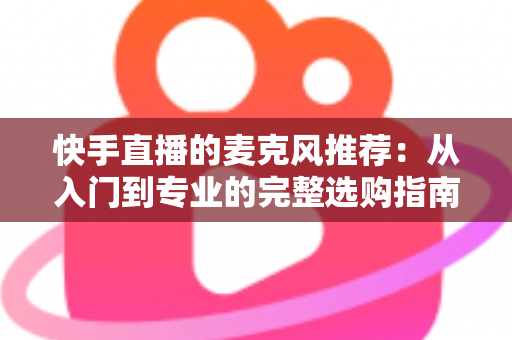 快手直播的麦克风推荐：从入门到专业的完整选购指南，让每一位主播的声音都自带“高级感”