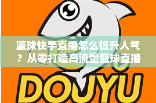 篮球快手直播怎么提升人气？从零打造高流量篮球直播间的实战指南