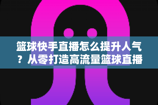 篮球快手直播怎么提升人气？从零打造高流量篮球直播间的实战指南