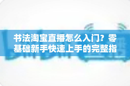 书法淘宝直播怎么入门？零基础新手快速上手的完整指南
