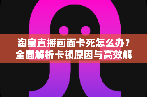 淘宝直播画面卡死怎么办？全面解析卡顿原因与高效解决方案