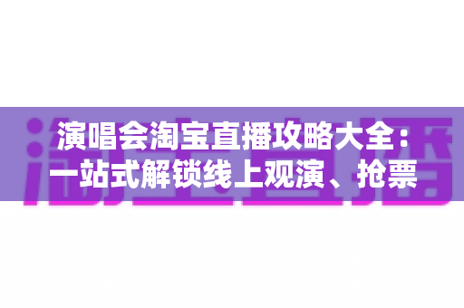 演唱会淘宝直播攻略大全：一站式解锁线上观演、抢票与边看边买全体验