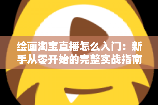 绘画淘宝直播怎么入门:新手从零开始的完整实战指南 绘画淘宝直播怎么入门:新手从零开始的完整实战指南