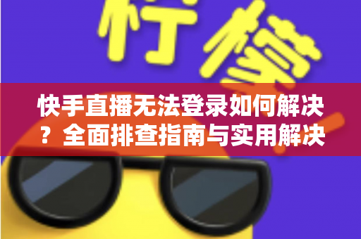 快手直播无法登录如何解决？全面排查指南与实用解决方案一次讲清