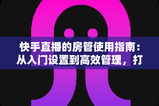 快手直播的房管使用指南:从入门设置到高效管理,打造优质直播间的必备手册 快手直播的房管使用指南:从入门设置到高效管理,打造优质直播间的必备手册