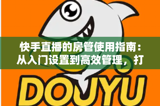 快手直播的房管使用指南：从入门设置到高效管理，打造优质直播间的必备手册