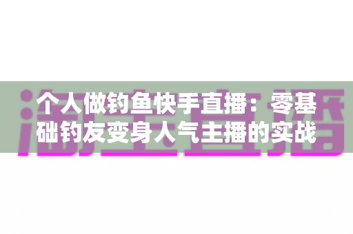 个人做钓鱼快手直播:零基础钓友变身人气主播的实战全攻略 个人做钓鱼快手直播:零基础钓友变身人气主播的实战全攻略