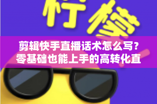 剪辑快手直播话术怎么写？零基础也能上手的高转化直播脚本创作全攻略