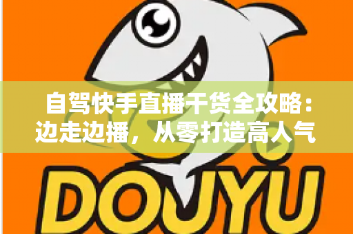 自驾快手直播干货全攻略：边走边播，从零打造高人气旅行直播间