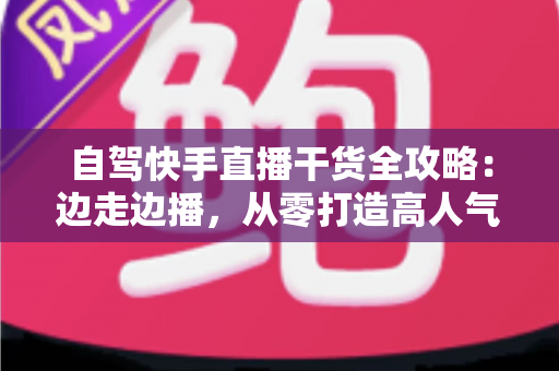 自驾快手直播干货全攻略：边走边播，从零打造高人气旅行直播间