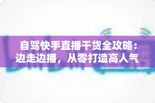 自驾快手直播干货全攻略：边走边播，从零打造高人气旅行直播间