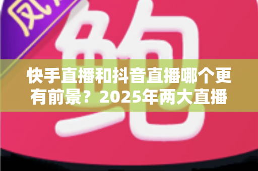 快手直播和抖音直播哪个更有前景?2025年两大直播平台深度对比与创作者选择指南 快手直播和抖音直播哪个更有前景?2025年两大直播平台深度对比与创作者选择指南