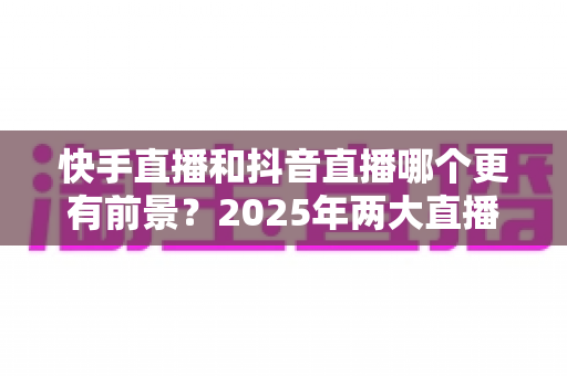 快手直播和抖音直播哪个更有前景？2025年两大直播平台深度对比与创作者选择指南
