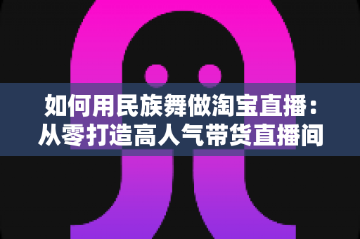 如何用民族舞做淘宝直播：从零打造高人气带货直播间的完整实战指南