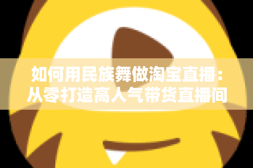 如何用民族舞做淘宝直播：从零打造高人气带货直播间的完整实战指南