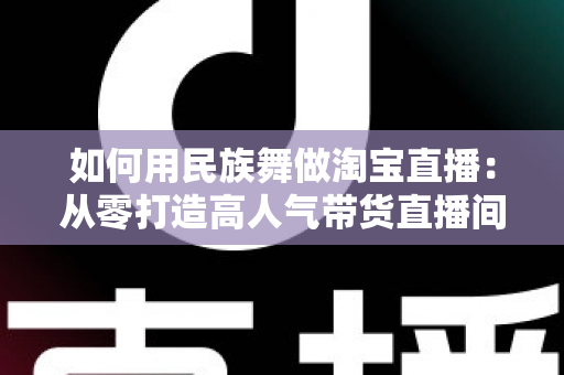 如何用民族舞做淘宝直播：从零打造高人气带货直播间的完整实战指南