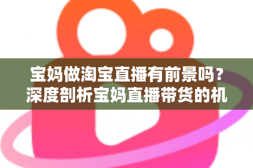 宝妈做淘宝直播有前景吗？深度剖析宝妈直播带货的机遇、挑战与实战攻略