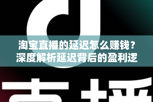 淘宝直播的延迟怎么赚钱？深度解析延迟背后的盈利逻辑与实战策略