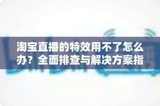 淘宝直播的特效用不了怎么办？全面排查与解决方案指南