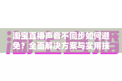 淘宝直播声音不同步如何避免？全面解决方案与实用技巧大公开