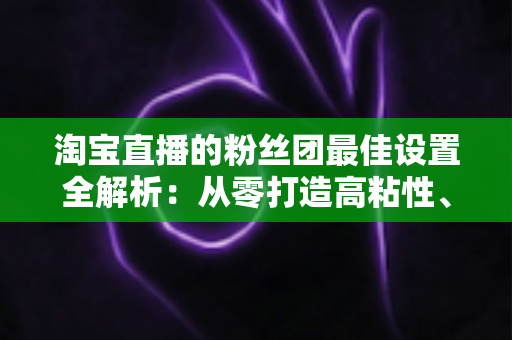 淘宝直播的粉丝团最佳设置全解析：从零打造高粘性、高转化直播间的实用指南