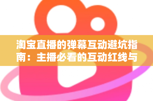 淘宝直播的弹幕互动避坑指南：主播必看的互动红线与实战话术手册