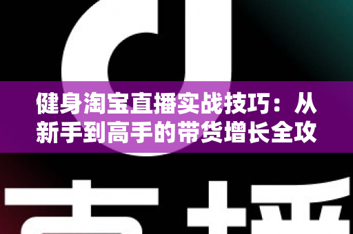 健身淘宝直播实战技巧：从新手到高手的带货增长全攻略