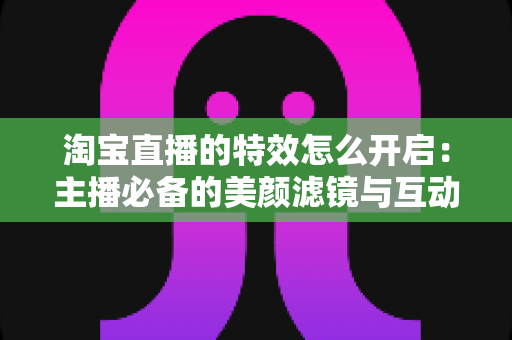 淘宝直播的特效怎么开启:主播必备的美颜滤镜与互动特效开启全攻略 淘宝直播的特效怎么开启:主播必备的美颜滤镜与互动特效开启全攻略