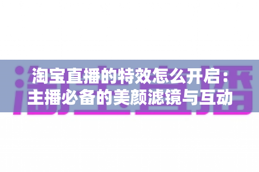 淘宝直播的特效怎么开启：主播必备的美颜滤镜与互动特效开启全攻略