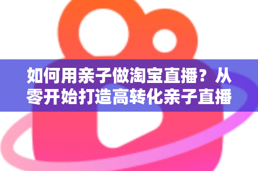 如何用亲子做淘宝直播？从零开始打造高转化亲子直播间的新手全攻略