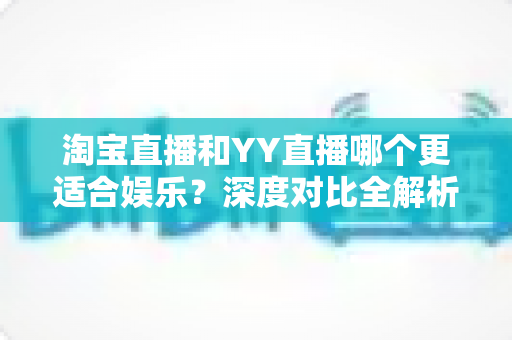 淘宝直播和YY直播哪个更适合娱乐？深度对比全解析帮你选对理想平台
