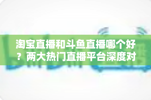 淘宝直播和斗鱼直播哪个好？两大热门直播平台深度对比与选择全攻略