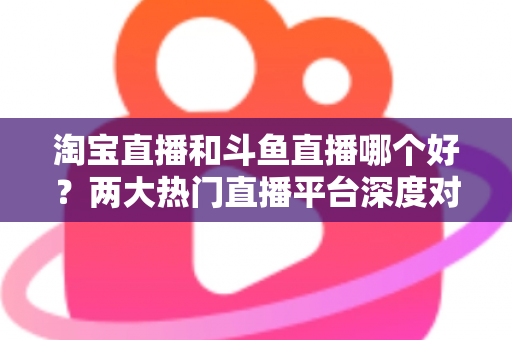 淘宝直播和斗鱼直播哪个好？两大热门直播平台深度对比与选择全攻略