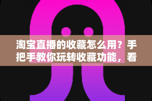 淘宝直播的收藏怎么用？手把手教你玩转收藏功能，看播购物更省心