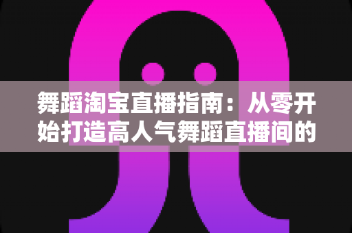 舞蹈淘宝直播指南：从零开始打造高人气舞蹈直播间的实战宝典