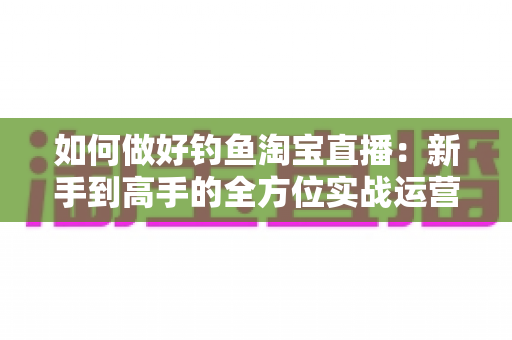 如何做好钓鱼淘宝直播：新手到高手的全方位实战运营指南