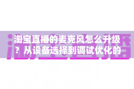 淘宝直播的麦克风怎么升级？从设备选择到调试优化的完整音质提升攻略