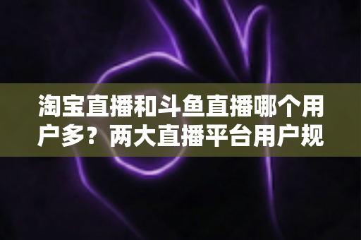 淘宝直播和斗鱼直播哪个用户多？两大直播平台用户规模全面对比与深度解析