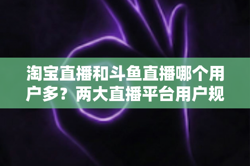 淘宝直播和斗鱼直播哪个用户多？两大直播平台用户规模全面对比与深度解析