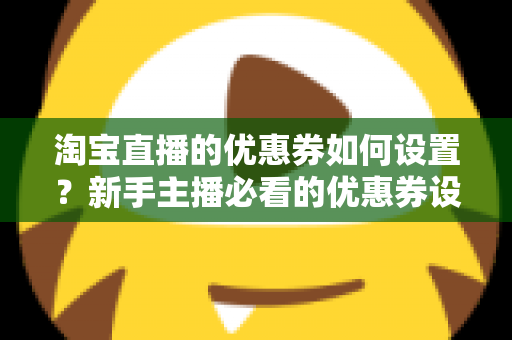 淘宝直播的优惠券如何设置？新手主播必看的优惠券设置全流程与运营技巧指南