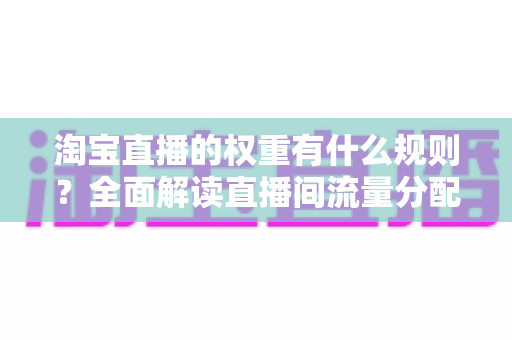 淘宝直播的权重有什么规则？全面解读直播间流量分配机制与提升方法