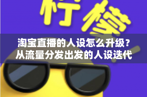 淘宝直播的人设怎么升级?从流量分发出发的人设迭代全攻略,让粉丝记住你、信任你、追随你 淘宝直播的人设怎么升级?从流量分发出发的人设迭代全攻略,让粉丝记住你、信任你、追随你
