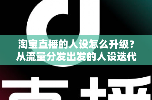 淘宝直播的人设怎么升级？从流量分发出发的人设迭代全攻略，让粉丝记住你、信任你、追随你