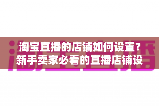 淘宝直播的店铺如何设置？新手卖家必看的直播店铺设置全流程指南